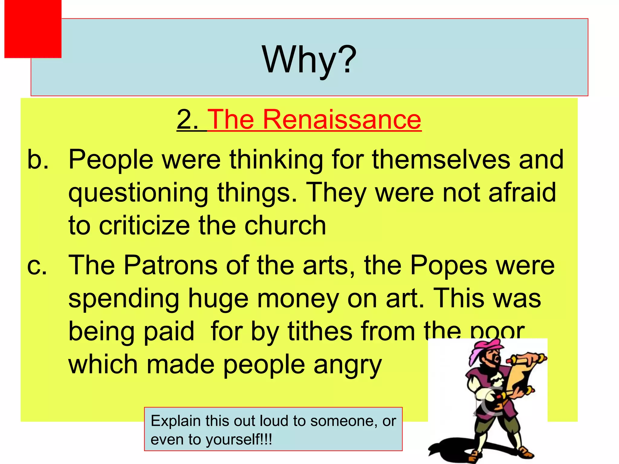 2.  The Renaissance People were thinking for themselves and questioning things. They were not afraid to criticize the church The Patrons of the arts, the Popes were spending huge money on art. This was being paid  for by tithes from the poor which made people angry Why? Explain this out loud to someone, or even to yourself!!! 