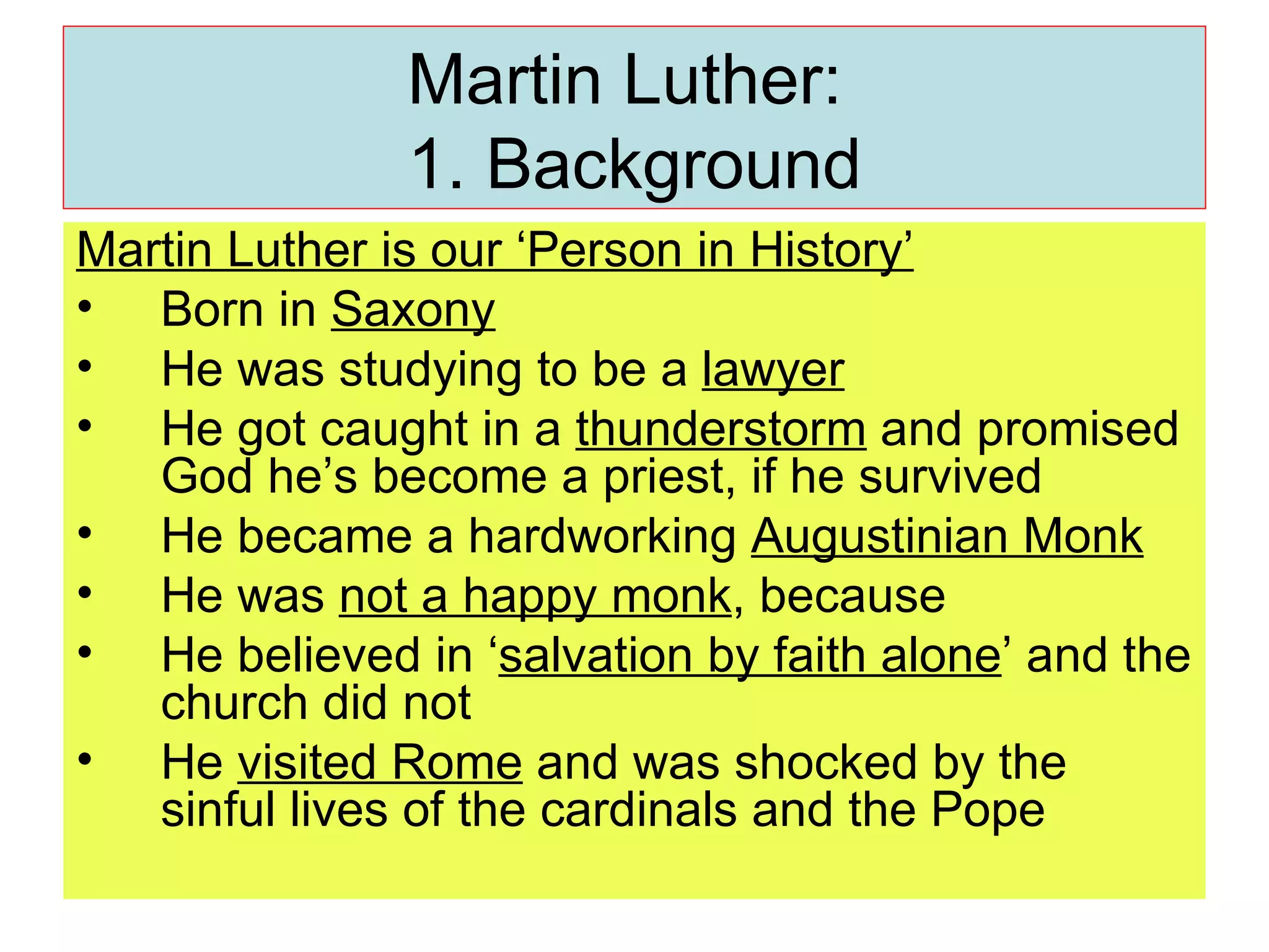 Martin Luther:  1. Background Martin Luther is our ‘Person in History’ Born in  Saxony He was studying to be a  lawyer He got caught in a  thunderstorm  and promised God he’s become a priest, if he survived He became a hardworking  Augustinian Monk He was  not a happy monk , because  He believed in ‘ salvation by faith alone ’ and the church did not He  visited Rome  and was shocked by the sinful lives of the cardinals and the Pope 