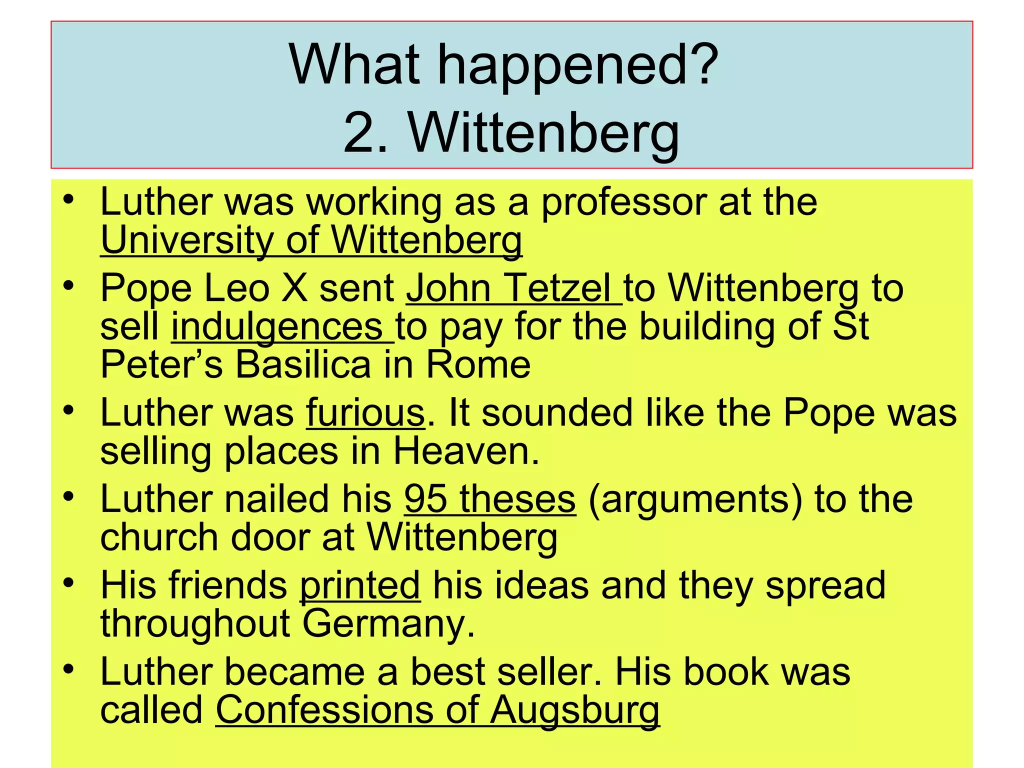 What happened?  2. Wittenberg Luther was working as a professor at the  University of Wittenberg Pope Leo X sent  John Tetzel  to Wittenberg to sell  indulgences  to pay for the building of St Peter’s Basilica in Rome Luther was  furious . It sounded like the Pope was selling places in Heaven. Luther nailed his  95 theses  (arguments) to the church door at Wittenberg His friends  printed  his ideas and they spread throughout Germany.  Luther became a best seller. His book was called  Confessions of Augsburg 