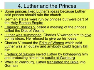 4. Luther and the Princes Some  princes liked Luther’s ideas  because Luther said princes should rule the church German states were run by princes but were part of the  Holy Roman Empire Emperor Charles V  called a meeting of the princes called the  Diet of Worms Luther was summoned . Charles V warned him to  give up his ideas . He  refused  to give up his ideas. Charles V issued the  Edict of Worms  which said Luther was an outlaw and anybody could legally kill him. Fredrick of Saxony  saved Luther by kidnapping him and protecting him in his  castle at Wartburg While at Wartburg, Luther  translated the Bible  into German 