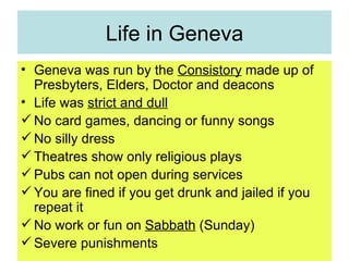 Life in Geneva Geneva was run by the  Consistory  made up of Presbyters, Elders, Doctor and deacons Life was  strict and dull No card games, dancing or funny songs No silly dress Theatres show only religious plays Pubs can not open during services You are fined if you get drunk and jailed if you repeat it No work or fun on  Sabbath  (Sunday) Severe punishments 
