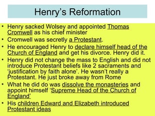 Henry’s Reformation Henry sacked Wolsey and appointed  Thomas Cromwell  as his chief minister Cromwell was secretly  a Protestant .  He encouraged Henry to  declare himself head of the Church of England  and get his divorce. Henry did it. Henry did not change the mass to English and did not introduce Protestant beliefs like 2 sacraments and ‘justification by faith alone’. He wasn’t really a Protestant. He just broke away from Rome What he did do was  dissolve the monasteries  and appoint himself ‘ Supreme Head of the Church of England’ His  children Edward and Elizabeth introduced Protestant ideas 