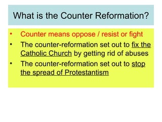 What is the Counter Reformation? Counter means oppose / resist or fight The counter-reformation set out to  fix the Catholic Church  by getting rid of abuses The counter-reformation set out to  stop the spread of Protestantism 