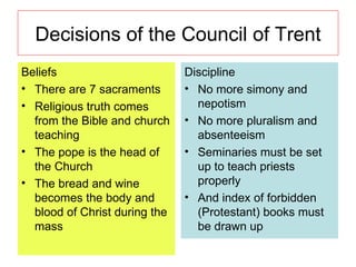Decisions of the Council of Trent Beliefs There are 7 sacraments Religious truth comes from the Bible and church teaching The pope is the head of the Church The bread and wine becomes the body and blood of Christ during the mass Discipline No more simony and nepotism No more pluralism and absenteeism Seminaries must be set up to teach priests properly And index of forbidden (Protestant) books must be drawn up 