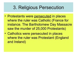 3. Religious Persecution Protestants were  persecuted  in places where the ruler was Catholic (France for instance. The Bartholomew Day Massacre saw the murder of 25,000 Protestants) Catholics were persecuted in places where the ruler was Protestant (England and Ireland) 
