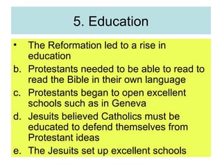 5. Education The Reformation led to a rise in education Protestants needed to be able to read to read the Bible in their own language Protestants began to open excellent schools such as in Geneva Jesuits believed Catholics must be educated to defend themselves from Protestant ideas The Jesuits set up excellent schools 