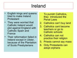 Ireland English kings and queens tried to make Ireland Protestant They were worried that Catholic Ireland would plot against England with Catholic Spain and France Their reformation failed in Ireland except in Ulster, because of the Plantation of Scots Presbyterians To punish Catholics, they  introduced the Penal Laws Catholics can’t buy land Catholics cant become teachers or go to Catholic schools Catholics can not practice their religion Priests cannot say mass Only Protestants can adopt orphans 