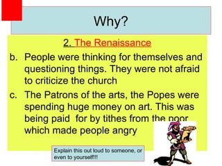 2.  The Renaissance People were thinking for themselves and questioning things. They were not afraid to criticize the church The Patrons of the arts, the Popes were spending huge money on art. This was being paid  for by tithes from the poor which made people angry Why? Explain this out loud to someone, or even to yourself!!! 