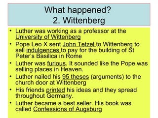 What happened?  2. Wittenberg Luther was working as a professor at the  University of Wittenberg Pope Leo X sent  John Tetzel  to Wittenberg to sell  indulgences  to pay for the building of St Peter’s Basilica in Rome Luther was  furious . It sounded like the Pope was selling places in Heaven. Luther nailed his  95 theses  (arguments) to the church door at Wittenberg His friends  printed  his ideas and they spread throughout Germany.  Luther became a best seller. His book was called  Confessions of Augsburg 
