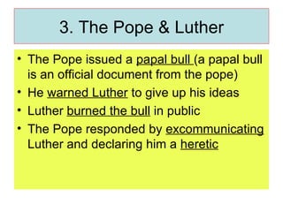 3. The Pope & Luther The Pope issued a  papal bull  (a papal bull is an official document from the pope) He  warned Luther  to give up his ideas Luther  burned the bull  in public The Pope responded by  excommunicating  Luther and declaring him a  heretic 