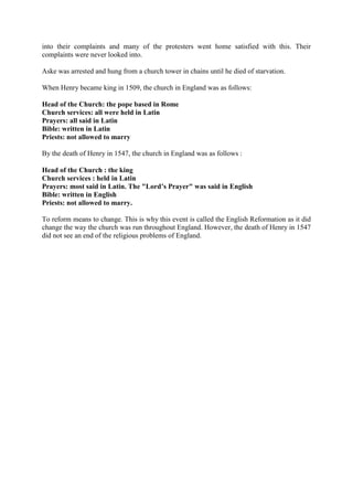 into their complaints and many of the protesters went home satisfied with this. Their
complaints were never looked into.

Aske was arrested and hung from a church tower in chains until he died of starvation.

When Henry became king in 1509, the church in England was as follows:

Head of the Church: the pope based in Rome
Church services: all were held in Latin
Prayers: all said in Latin
Bible: written in Latin
Priests: not allowed to marry

By the death of Henry in 1547, the church in England was as follows :

Head of the Church : the king
Church services : held in Latin
Prayers: most said in Latin. The "Lord’s Prayer" was said in English
Bible: written in English
Priests: not allowed to marry.

To reform means to change. This is why this event is called the English Reformation as it did
change the way the church was run throughout England. However, the death of Henry in 1547
did not see an end of the religious problems of England.
 