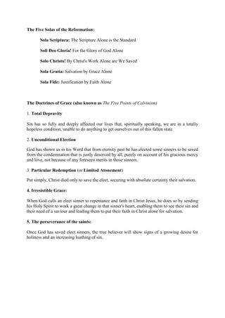 The Five Solas of the Reformation:

       Sola Scriptura: The Scripture Alone is the Standard

       Soli Deo Gloria! For the Glory of God Alone

       Solo Christo! By Christ's Work Alone are We Saved

       Sola Gratia: Salvation by Grace Alone

       Sola Fide: Justification by Faith Alone



The Doctrines of Grace (also known as The Five Points of Calvinism)

1. Total Depravity

Sin has so fully and deeply affected our lives that, spiritually speaking, we are in a totally
hopeless condition, unable to do anything to get ourselves out of this fallen state.

2. Unconditional Election

God has shown us in his Word that from eternity past he has elected some sinners to be saved
from the condemnation that is justly deserved by all, purely on account of his gracious mercy
and love, not because of any foreseen merits in those sinners.

3. Particular Redemption (or Limited Atonement)

Put simply, Christ died only to save the elect, securing with absolute certainty their salvation.

4. Irresistible Grace:

When God calls an elect sinner to repentance and faith in Christ Jesus, he does so by sending
his Holy Spirit to work a great change in that sinner's heart, enabling them to see their sin and
their need of a saviour and leading them to put their faith in Christ alone for salvation.

5. The perseverance of the saints:

Once God has saved elect sinners, the true believer will show signs of a growing desire for
holiness and an increasing loathing of sin.
 