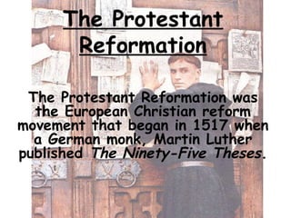 The Protestant
Reformation
The Protestant Reformation was
the European Christian reform
movement that began in 1517 when
a German monk, Martin Luther
published The Ninety-Five Theses.
 