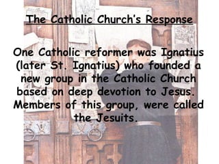 The Catholic Church’s Response
One Catholic reformer was Ignatius
(later St. Ignatius) who founded a
new group in the Cath...