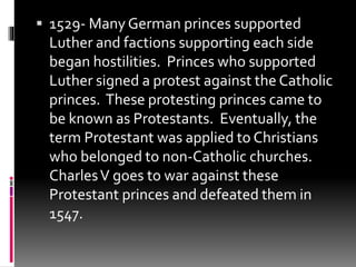  1529- Many German princes supported 
Luther and factions supporting each side 
began hostilities. Princes who supported 
Luther signed a protest against the Catholic 
princes. These protesting princes came to 
be known as Protestants. Eventually, the 
term Protestant was applied to Christians 
who belonged to non-Catholic churches. 
Charles V goes to war against these 
Protestant princes and defeated them in 
1547. 

