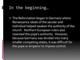 In the beginning… 
 The Reformation began in Germany where 
Renaissance ideals of the secular and 
individual helped weaken the authority of the 
church. Northern European rulers also 
resented the pope’s authority. However, 
because Germany was divided into many 
smaller competing states, it was difficult for 
the pope or emperor to impose control. 
 