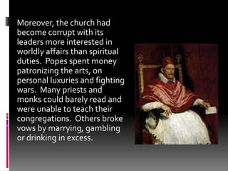 Moreover, the church had 
become corrupt with its 
leaders more interested in 
worldly affairs than spiritual 
duties. Popes spent money 
patronizing the arts, on 
personal luxuries and fighting 
wars. Many priests and 
monks could barely read and 
were unable to teach their 
congregations. Others broke 
vows by marrying, gambling 
or drinking in excess. 
 