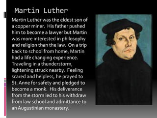 Martin Luther 
Martin Luther was the eldest son of 
a copper miner. His father pushed 
him to become a lawyer but Martin 
was more interested in philosophy 
and religion than the law. On a trip 
back to school from home, Martin 
had a life changing experience. 
Traveling in a thunderstorm, 
lightening struck nearby. Feeling 
scared and helpless, he prayed to 
St. Anne for safety and pledged to 
become a monk. His deliverance 
from the storm led to his withdraw 
from law school and admittance to 
an Augustinian monastery. 
 