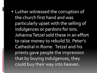  Luther witnessed the corruption of 
the church first hand and was 
particularly upset with the selling of 
indulgences or pardons for sins. 
Johanna Tetzel sold these in an effort 
to raise money to rebuild St. Peter’s 
Cathedral in Rome. Tetzel and his 
priests gave people the impression 
that by buying indulgences, they 
could buy their way into heaven. 
 