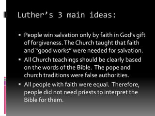 Luther’s 3 main ideas: 
 People win salvation only by faith in God’s gift 
of forgiveness. The Church taught that faith 
and “good works” were needed for salvation. 
 All Church teachings should be clearly based 
on the words of the Bible. The pope and 
church traditions were false authorities. 
 All people with faith were equal. Therefore, 
people did not need priests to interpret the 
Bible for them. 
 