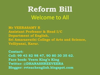 Reform Bill
Welcome to All
Mr VEERASAMY R
Assistant Professor & Head I/C
Department of English,
Sri Amaraavathi College of Arts and Science,
Velliyanai, Karur.
Contact:
Cell: 99 43 82 98 47, 90 80 30 35 62.
Face book: Veera King’s King
Twitter: @DHANASHREEVEERA
Blogger: rvteachenglish.blogspot.com
 