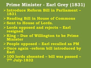 Prime Minister - Earl Grey (1831)
Introduce Reform Bill in Parliament –
1831
Reading Bill in House of Commons
Sent to House of Lords.
Lords opposed and rejects – Earl
resigned
King – Due of Willington to be Prime
Minister
People opposed – Earl recalled as PM
Once again –reform bill introduced by
Earl
100 lords absented – bill was passed –
7th July-1832
 