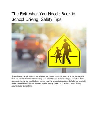 The Refresher You Need : Back to
School Driving Safety Tips!
School is now back in session and whether you have a student in your car or not, the experts
from our Toyota of Clermont dealership near Orlando want to make sure you know that there
are certain things you need to keep in mind now that school is in session. Let’s let our specialist
at our Toyota dealership near Orlando explain what you need to look out for when driving
around during school time.
 