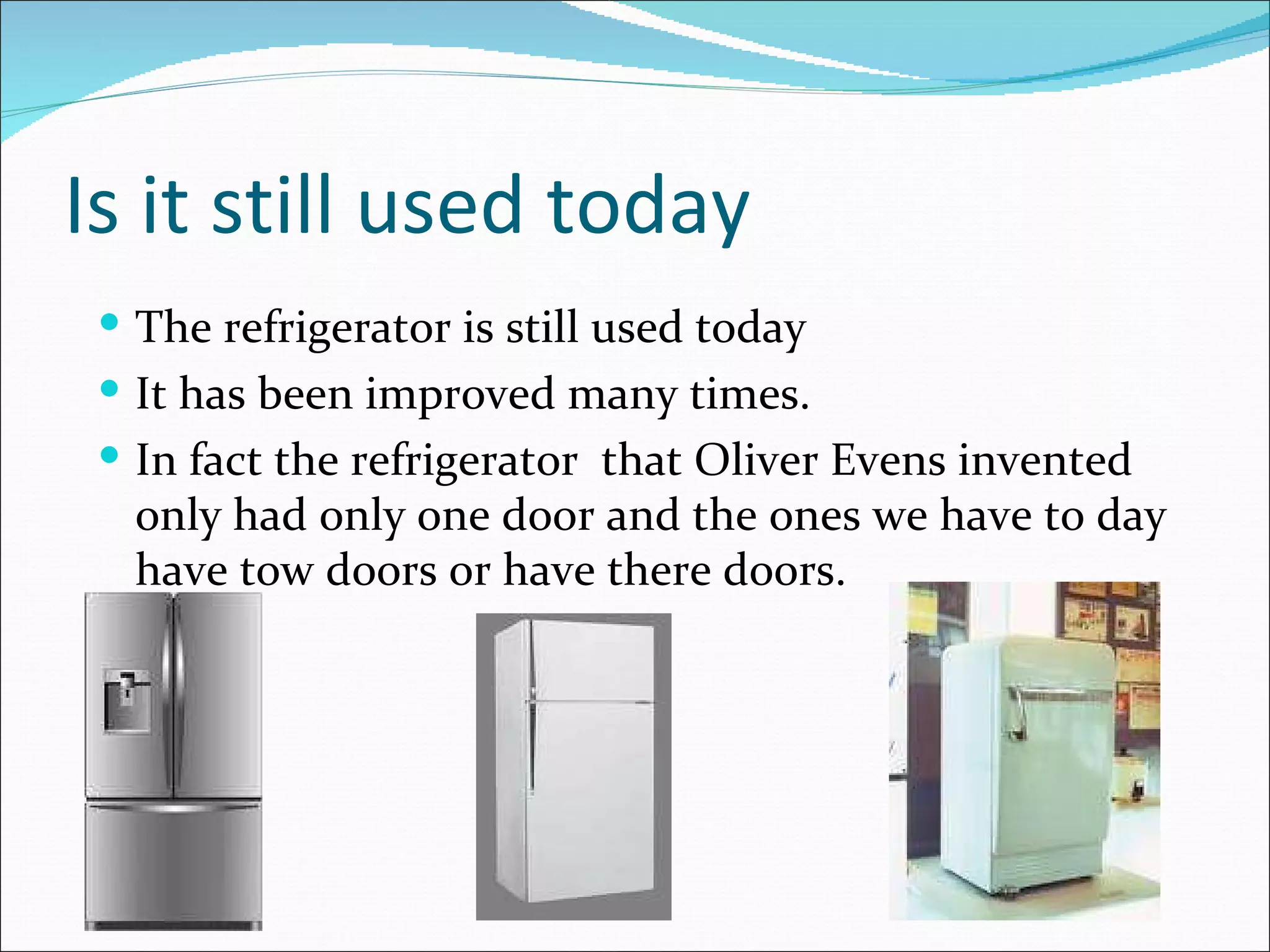 Is it still used today The refrigerator is still used today It has been improved many times. In fact the refrigerator  that Oliver Evens invented only had only one door and the ones we have to day have tow doors or have there doors. 