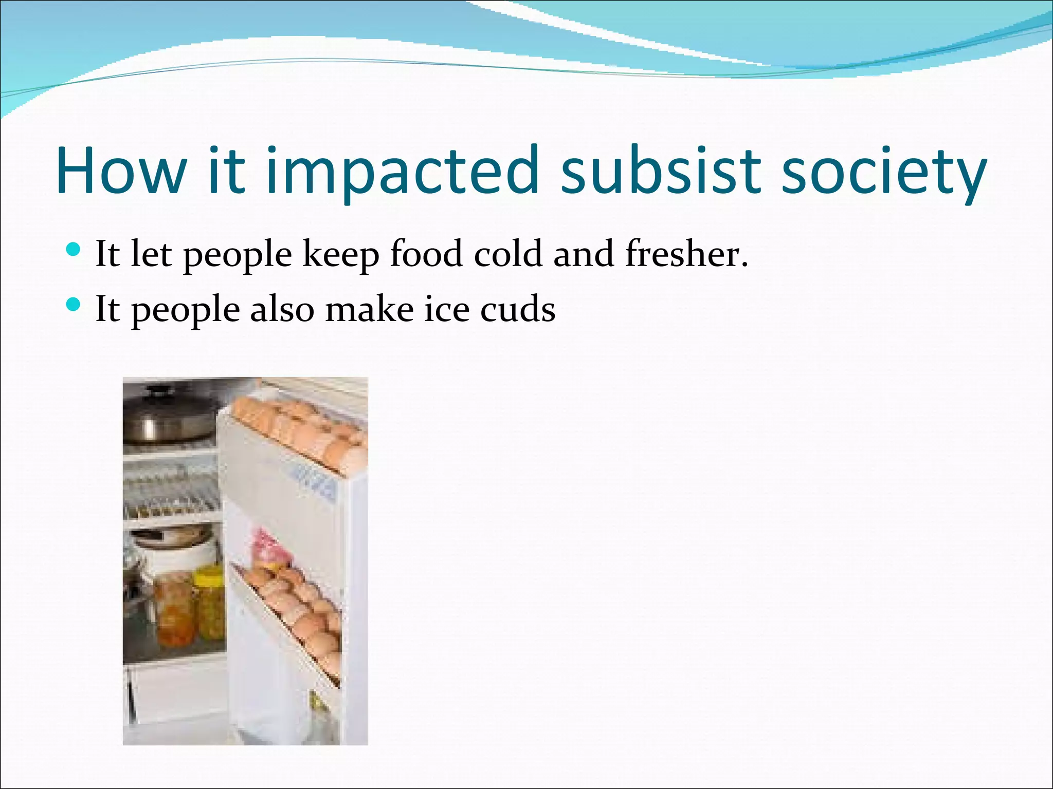 How it impacted subsist society It let people keep food cold and fresher. It people also make ice cuds  