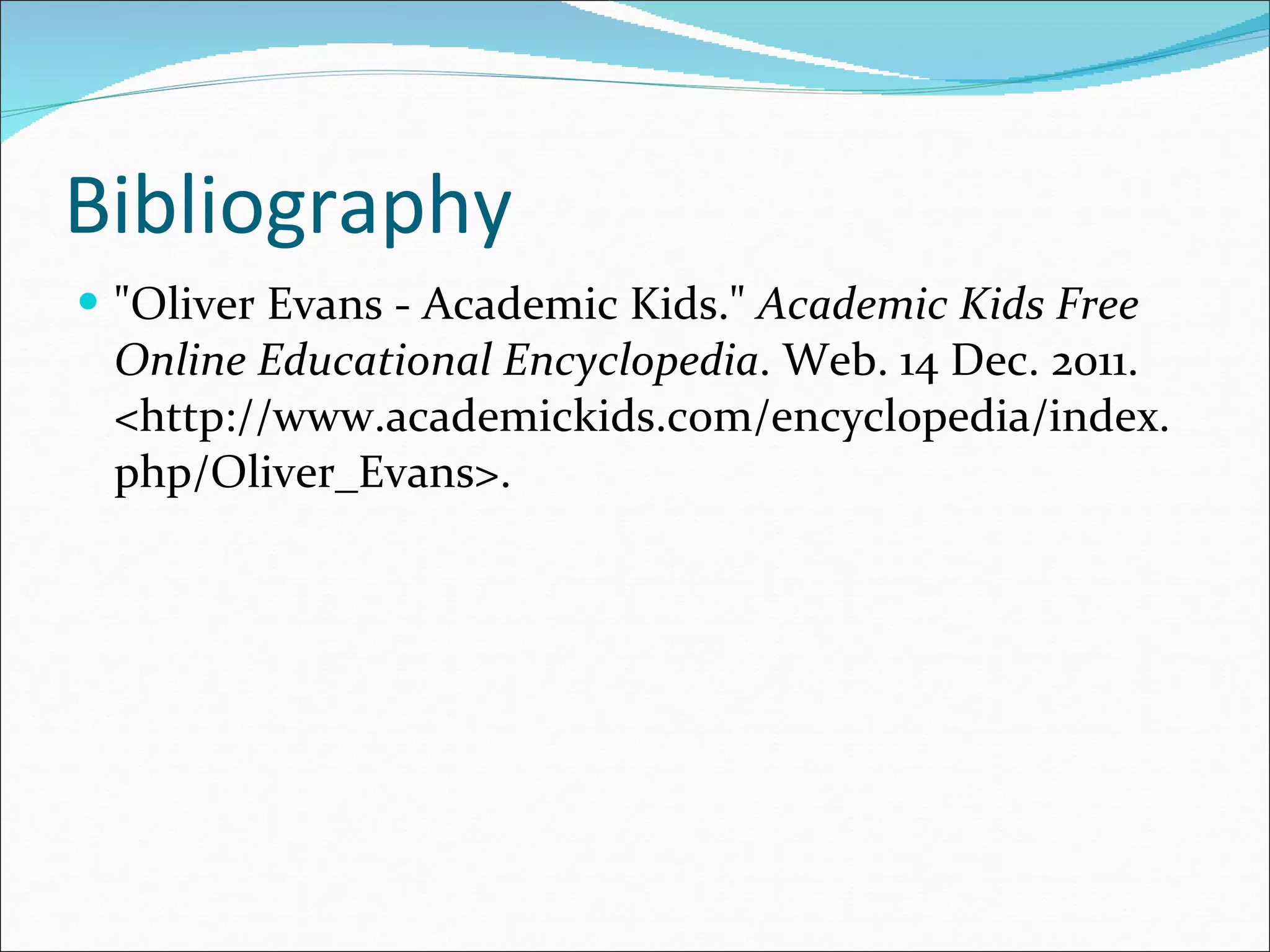 Bibliography  "Oliver Evans - Academic Kids."  Academic Kids Free Online Educational Encyclopedia . Web. 14 Dec. 2011. <http://www.academickids.com/encyclopedia/index.php/Oliver_Evans>.  