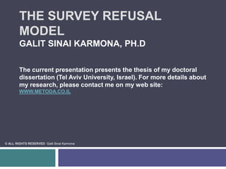 The Survey Refusal Model Galit Sinai Karmona, Ph.DThe current presentation presents the thesis of my doctoral dissertation (Tel Aviv University, Israel). For more details about my research, please contact me on my web site: www.metoda.co.il  © All Rights Reserved  Galit Sinai Karmona 