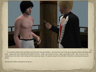 24
    I‖ve just had a letter from my father, my first since leaving Simshire. He must have sent it the day I departed. Funny old thing, that
letter. Apparently Mrs. Simself transcribed it for him. Made a good deal of sense, really, especially for him. Mrs. S swore in her
enclosed note she didn‖t edit a thing but the urghs and arghs. He said he hoped I was still alive, bless him, and missed having me
about.

He did seem rather reluctant to let me go…
 