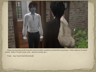 Tristan was hurrying out the front door when his father stumbled up behind him and grunted. Tristan sighed as he turned
around. “Father, I‖ve got to leave, well… about six minutes ago.”

  “Ungh… hug,” Garrett said determinedly.
 