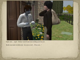 “Argh, miss… ungh—Tristan,” Garrett said, tears welling up in his eyes.

“Really must dash, terribly sorry. See you in, well… I‖ll see you…”
 