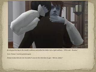 He dropped his bag in the muddy walkway and pulled his father into a tight embrace. “I‖ll be safe. Promise.”

“Love Tristan,” Garrett grunted again.

Tristan looked directly into his father‖s eyes for the first time in ages. “Me too, father.”

                                                                   …
 