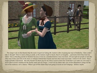 67
   The longer I am on this blasted ship the more I regret not taking Mr. Austen‖s offer of paying my way to Pemberley. How could I
take it, though? There is such a thing as pride, as the Austens ought to know, they‖re so haughty… and look at how they treat my
father! He is a bleeding pariah in Simshire because of sins he committed before I was even born. It‖s not right for people to turn the
other way if they pass him in the street, to whisper behind their hands and turn their noses up at him. Unless it‖s the smell—that I
might partially understand. But why should I let them pay for me when I need to show the world that I can make my own way? I
won‖t allow society‖s disdain for the Surilie name last any longer. I won‖t let my father take care of that dilapidated cottage for the
rest of his existence, not a chance! When I get off this damn ship I am going to secure us new lodgings. Simdon, maybe.
 