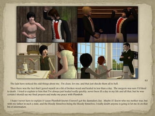 93
   The lads have noticed the odd things about me. I‖m clean, for one, and that just shocks them all to hell.
   Then there was the fact that I gored myself on a bit of broken wood and healed in less than a day. The surgeon was sure I‖d bleed
to death. I tried to explain to him that I‖ve always just healed really quickly, never been ill a day in my life and all that, but he was
certain I should say my final prayers and make my peace with Plumbob.

    I hope I never have to explain it ―cause Plumbob knows I haven‖t got the damndest clue. Maybe if I knew who my mother was, but
with my father in such a state, and the bloody Simselves being the bloody Simselves, I really doubt anyone is going to let me in on that
bit of information.
 