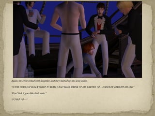 Again, the crew rolled with laughter, and they started up the song again.

“WE‖RE DEVILS N‖ BLACK SHEEP, N‖ REALLY BAD EGGS, DRINK UP ME ―EARTIES YO—HANDLEY GERROFF ME LEG.”

“Don‖ fink it goes like that, mate.”

“YO HO YO—”
 