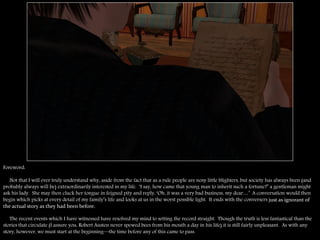 Foreword:

   Not that I will ever truly understand why, aside from the fact that as a rule people are nosy little blighters, but society has always been (and
probably always will be) extraordinarily interested in my life. ―I say, how came that young man to inherit such a fortune?‖ a gentleman might
ask his lady. She may then cluck her tongue in feigned pity and reply, ―Oh, it was a very bad business, my dear…‖ A conversation would then
begin which picks at every detail of my family‖s life and looks at us in the worst possible light. It ends with the conversers just as ignorant of
the actual story as they had been before.

   The recent events which I have witnessed have resolved my mind to setting the record straight. Though the truth is less fantastical than the
stories that circulate (I assure you, Robert Austen never spewed bees from his mouth a day in his life) it is still fairly unpleasant. As with any
story, however, we must start at the beginning—the time before any of this came to pass.
 
