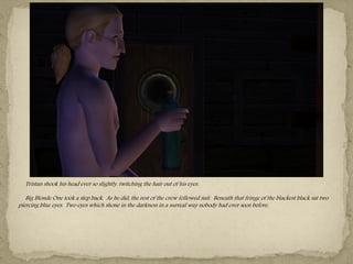 Tristan shook his head ever so slightly, twitching the hair out of his eyes.

   Big Blonde One took a step back. As he did, the rest of the crew followed suit. Beneath that fringe of the blackest black sat two
piercing blue eyes. Two eyes which shone in the darkness in a surreal way nobody had ever seen before.
 