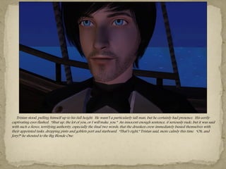 Tristan stood, pulling himself up to his full height. He wasn‖t a particularly tall man, but he certainly had presence. His eerily
captivating eyes flashed. “Shut up, the lot of you, or I will make you.” An innocent enough sentence, if seriously rude, but it was said
with such a fierce, terrifying authority, especially the final two words, that the drunken crew immediately busied themselves with
their appointed tasks, dropping pints and goblets port and starboard. “That‖s right,” Tristan said, more calmly this time. “Oh, and
Jory?” he shouted to the Big Blonde One.
 