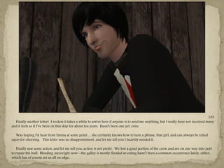 105
  Finally another letter! I reckon it takes a while to arrive here if anyone is to send me anything, but I really have not received many
and it feels as if I‖ve been on this ship for about ten years. Hasn‖t been one yet, even.

  Was hoping I‖d hear from Emma at some point… she certainly knows how to turn a phrase, that girl, and can always be relied
upon for cheering. This letter was no disappointment, and let me tell you I heartily needed it.

   Finally saw some action, and let me tell you: action is not pretty. We lost a good portion of the crew and are on our way into port
to repair the hull. Bleeding mess right now—the galley is mostly flooded so eating hasn‖t been a common occurrence lately, either,
which has of course set us all on edge..
                                                                    ---
 