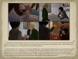 129
   I had another letter this morning, at last. It was from my sister, who informs me she is quite, quite excited to announce the birth
of her first child, my niece. They‖ve named her Anne though Kit says they‖ve already begun calling her Nan. Loathe though I am to
admit it, I am happy for her—and rather more excited than I ought to be.

   I remember Robert and I visiting my sister and her husband once. I‖d been helping with Kit‖s shop and occasionally Robert would
come down and see how I was getting on. One afternoon after closing up Kit invited us to dine with her and Mr. Legacina at their
cottage. Robert, being the snobbish fribble he is, was hesitant to go. She‖s an excellent cook, my sister, so I persuaded His Royal
Dandyness to join us and swore he wouldn‖t regret it. He didn‖t. Ended up asking Kit to give his cook the recipe for jugged hare as
hers was “infinitely more delicious and not at all rotting!” Really brilliant with compliments, Robert is.
                                                                    ---
 