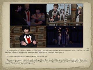 130
   It‖s been ages since I last wrote, but I‖ve excellent news: I was shot in the shoulder! It‖s healed now but I have a fantastic scar. The
surgeon is convinced I‖m a warlock. I told him witch trials died out a hundred years ago or so.

   It‖s bloody freezing here—felt it was important to point that out.

  The men are giving me a wide berth lately (well, apart from Fleet—excellent fellow) but at least they‖ve stopped the damn jokes
and calling me Morty. A lot of them are looking forward to port and the ladies who are often found around docks in nearly every
country. I mean whores, if that was not clear.
 