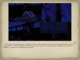139
   Had another of those mad dreams! I fell asleep on watch and the next thing I knew there was some dead broad at my feet! We
apparently had very little to talk about as she took one look at me and ran off…right off the ship. Odd thing was, well, she was
bleeding. A good deal, too. Bit disgusting, to be honest.




                                                                ---
 