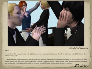 HMS Simeraire
Robert,

   I am alive. This is war, you know. It got far more serious since my last letter, and I hardly have the time to scribble this one down
before I am needed.

   What news has reached Simland? This latest battle at Simfalgar is rumoured to be ending things but all sorts of rumors are going
around, namely that Simpoleon is really a woman. Plumbob, I hope this is over. I want to come home. Either way I shall be making
port in Simcalais within a fortnight, and if we are given leave I will make the journey to Simshire from there.
                                                                                                                  Tristan
 