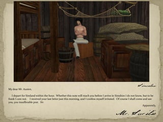 Simcalais
My dear Mr. Austen,

   I depart for Simland within the hour. Whether this note will reach you before I arrive in Simshire I do not know, but to be
frank I care not. I received your last letter just this morning, and I confess myself irritated. Of course I shall come and see
you, you insufferable prat. Sir.
                                                                                                                       Apparently,

                                                                                              Mr. Surilie
 