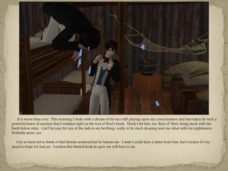 It is worse than ever. This morning I woke with a dream of his face still playing upon my consciousness and was taken by such a
powerful burst of emotion that I vomited right on the foot of Fleet‖s bunk. Think I hit him, too. Poor ol‖ Fleet, being stuck with the
bunk below mine. Can‖t be easy for any of the lads in my berthing, really, to be stuck sleeping near me what with my nightmares.
Probably snore, too.

  I try so hard not to think of that blonde arsehead but he haunts me. I wish I could have a letter from him, but I reckon it‖s too
much to hope for just yet. I reckon this blasted book he gave me will have to do.
 