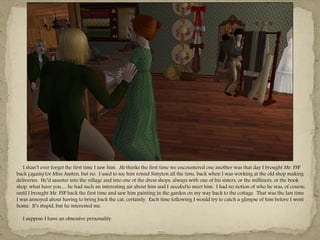 I shan‖t ever forget the first time I saw him. He thinks the first time we encountered one another was that day I brought Mr. FSP
back (again) for Miss Austen, but no. I used to see him round Simyton all the time, back when I was working at the old shop making
deliveries. He‖d saunter into the village and into one of the dress shops, always with one of his sisters, or the milliners, or the book
shop, what have you… he had such an interesting air about him and I needed to meet him. I had no notion of who he was, of course,
until I brought Mr. FSP back the first time and saw him painting in the garden on my way back to the cottage. That was the last time
I was annoyed about having to bring back the cat, certainly. Each time following I would try to catch a glimpse of him before I went
home. It‖s stupid, but he interested me.

  I suppose I have an obsessive personality.

                                                                  ---
 