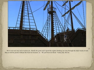 17
  We‖ve not seen any sort of action yet. Mostly the gents and I spend the nights drinking our way through the ship‖s stock of rum.
May as well be pirates without the hunt for treasure, us. We just hunt for blood. Vastly jolly, this lot.




                                                               ---
 